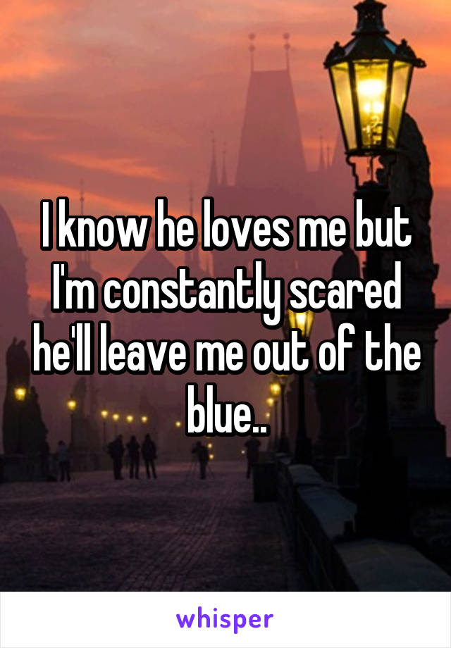 I know he loves me but I'm constantly scared he'll leave me out of the blue..