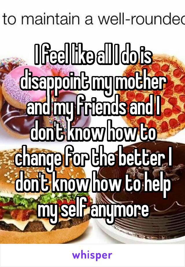 I feel like all I do is disappoint my mother and my friends and I don't know how to change for the better I don't know how to help my self anymore