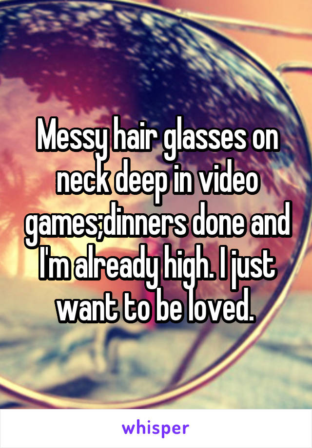 Messy hair glasses on neck deep in video games;dinners done and I'm already high. I just want to be loved. 