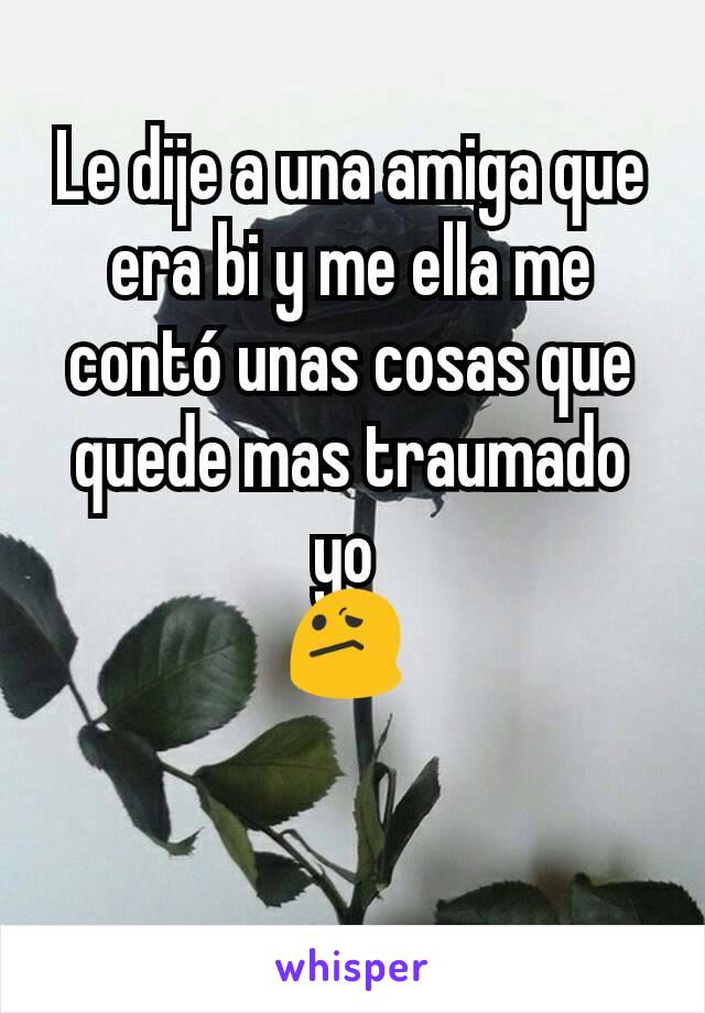 Le dije a una amiga que era bi y me ella me contó unas cosas que quede mas traumado yo 
😕 