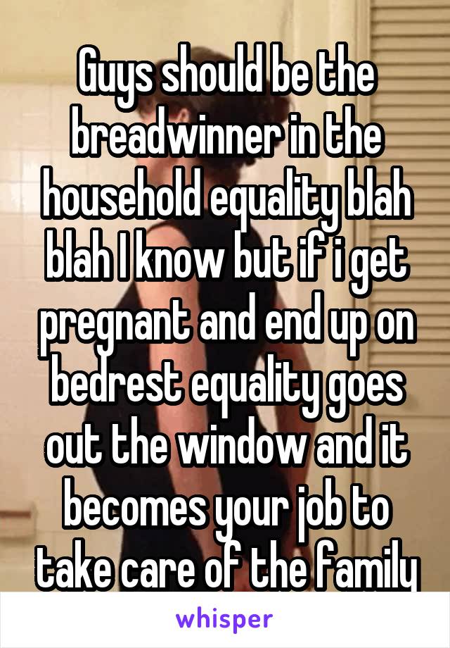 Guys should be the breadwinner in the household equality blah blah I know but if i get pregnant and end up on bedrest equality goes out the window and it becomes your job to take care of the family