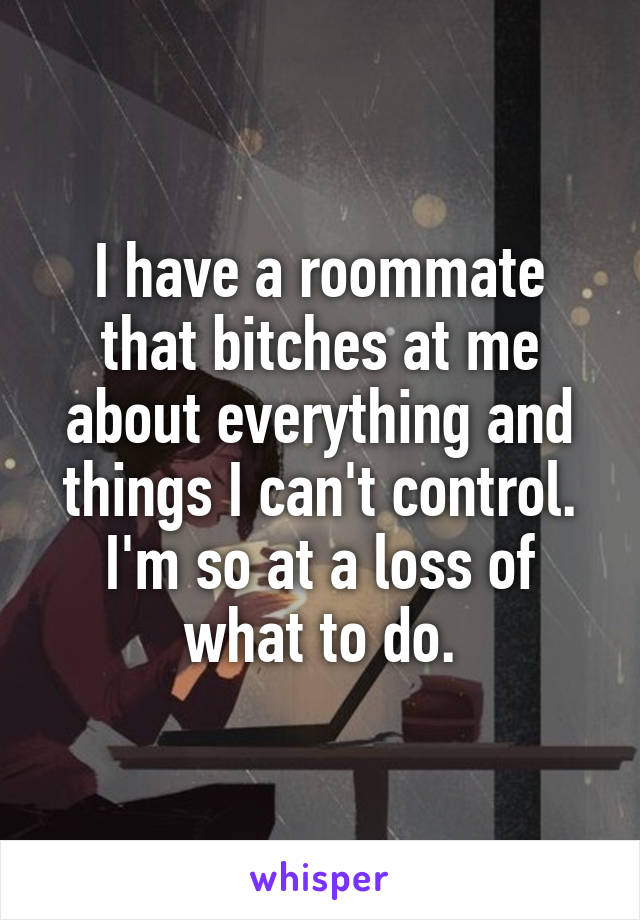 I have a roommate that bitches at me about everything and things I can't control. I'm so at a loss of what to do.