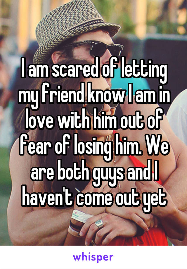 I am scared of letting my friend know I am in love with him out of fear of losing him. We are both guys and I haven't come out yet