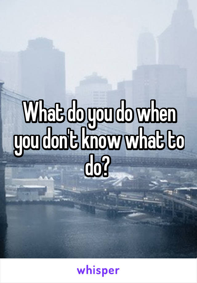 What do you do when you don't know what to do? 