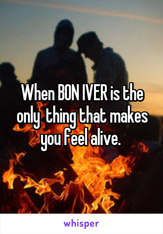 When BON IVER is the only  thing that makes you feel alive. 