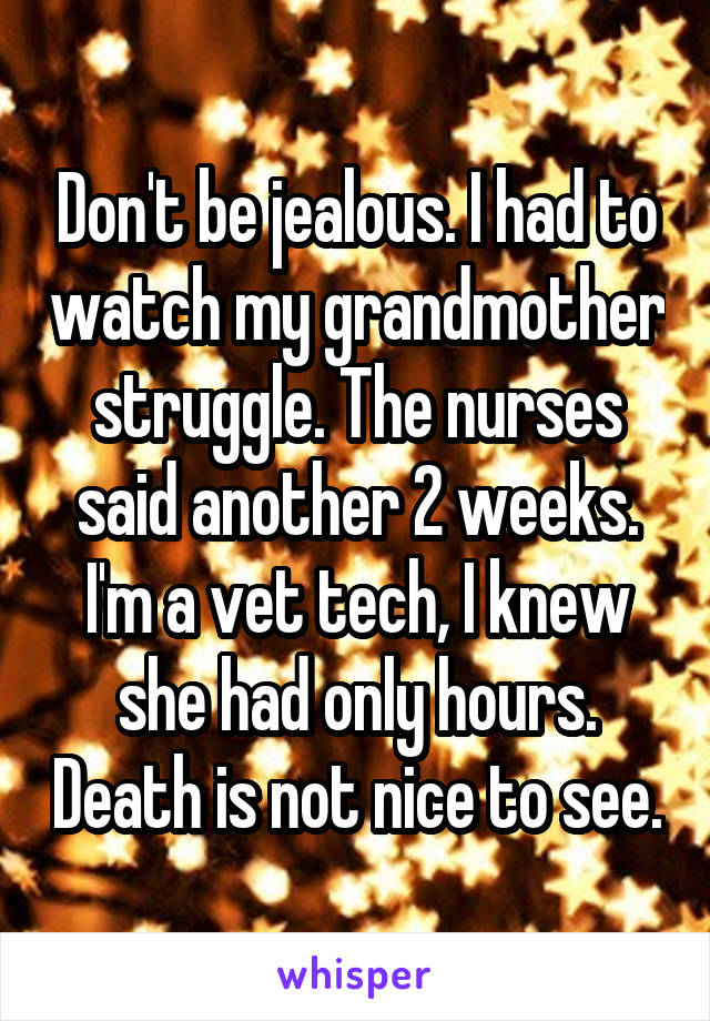 Don't be jealous. I had to watch my grandmother struggle. The nurses said another 2 weeks. I'm a vet tech, I knew she had only hours. Death is not nice to see.