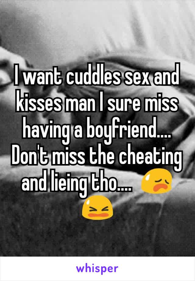 I want cuddles sex and kisses man I sure miss having a boyfriend.... Don't miss the cheating and lieing tho....  😥😫