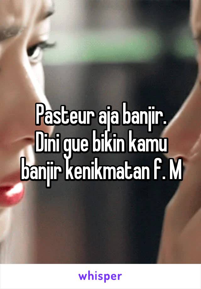 Pasteur aja banjir.
Dini gue bikin kamu banjir kenikmatan f. M