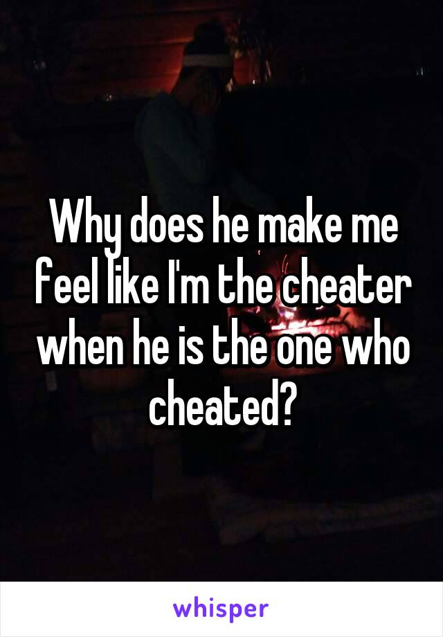 Why does he make me feel like I'm the cheater when he is the one who cheated?