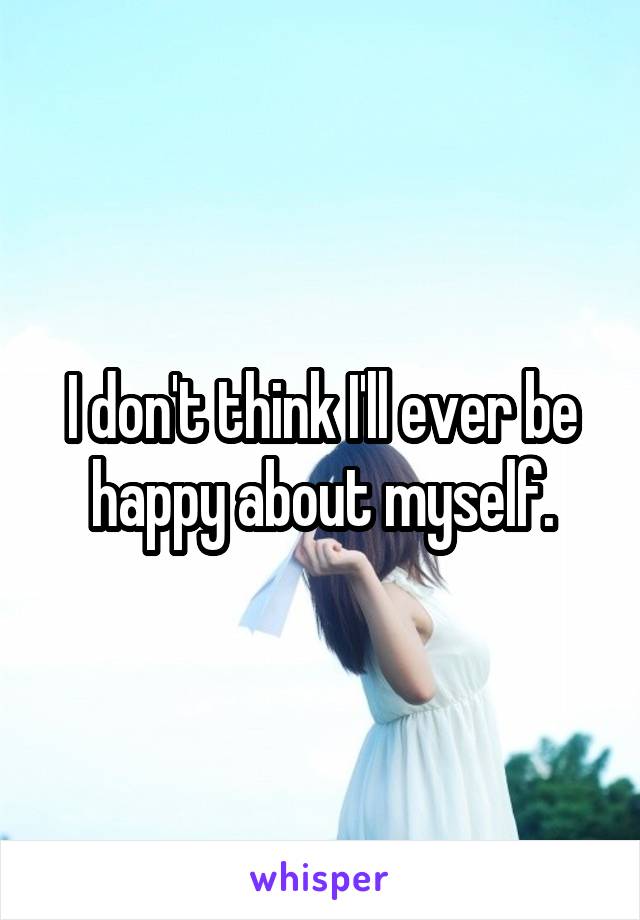 I don't think I'll ever be happy about myself.