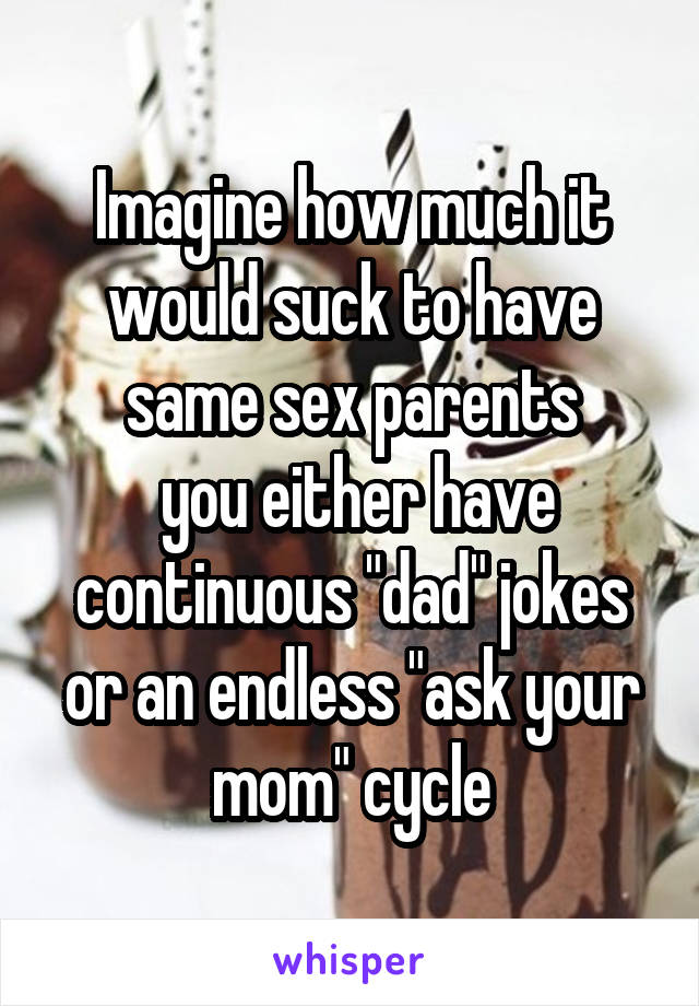 Imagine how much it would suck to have same sex parents
 you either have continuous "dad" jokes or an endless "ask your mom" cycle