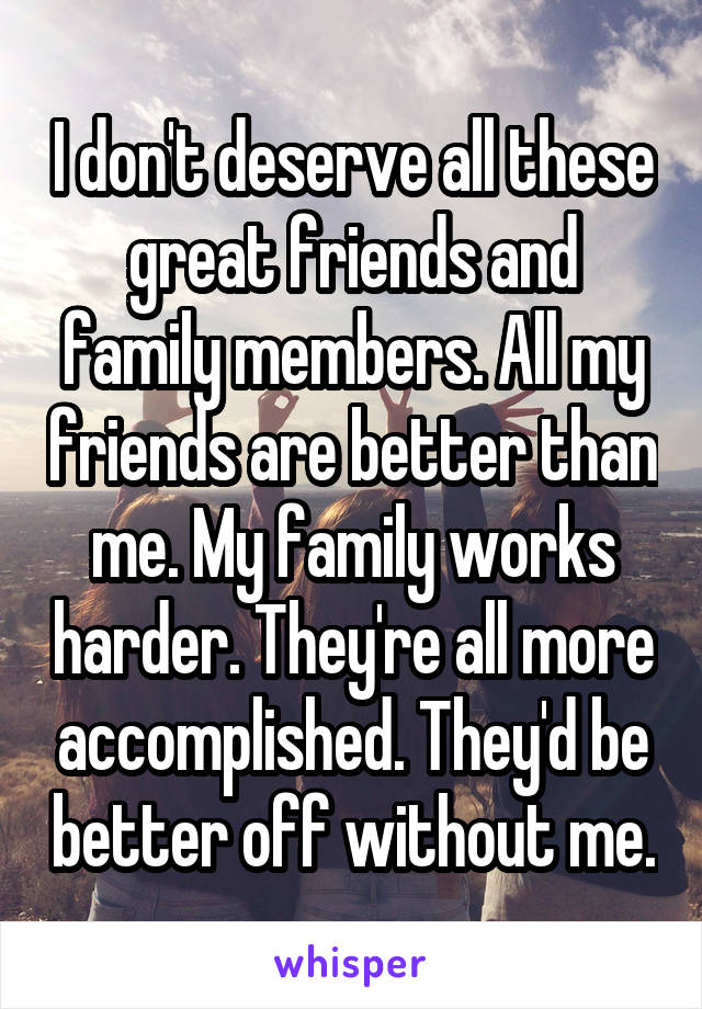 I don't deserve all these great friends and family members. All my friends are better than me. My family works harder. They're all more accomplished. They'd be better off without me.