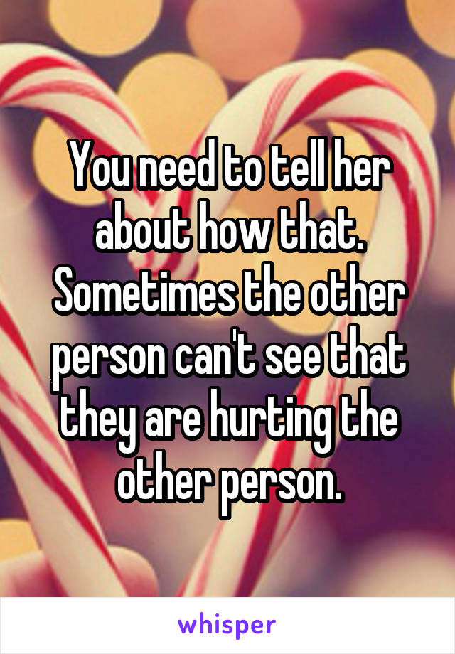 You need to tell her about how that. Sometimes the other person can't see that they are hurting the other person.