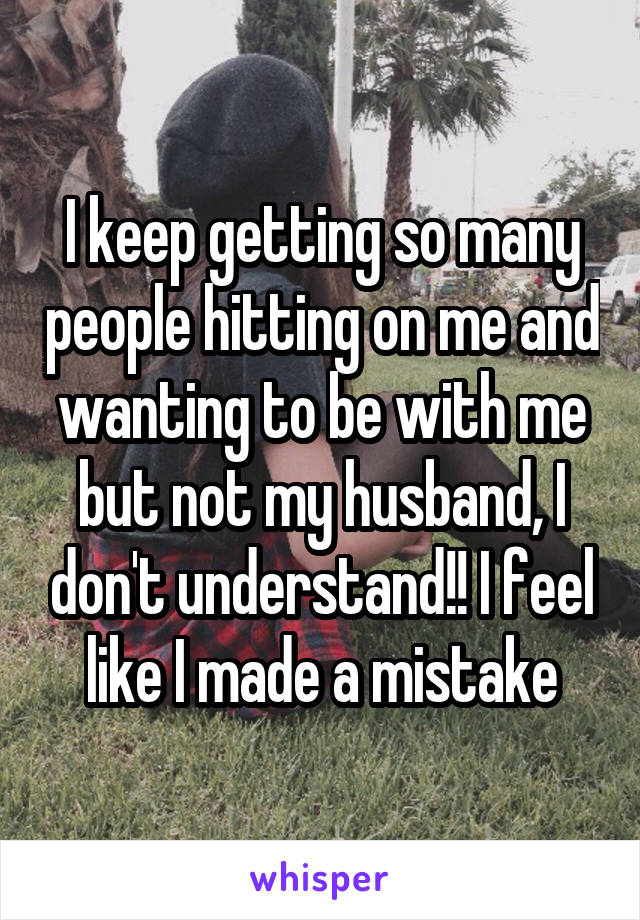 I keep getting so many people hitting on me and wanting to be with me but not my husband, I don't understand!! I feel like I made a mistake