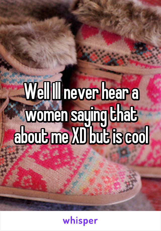 Well Ill never hear a women saying that about me XD but is cool