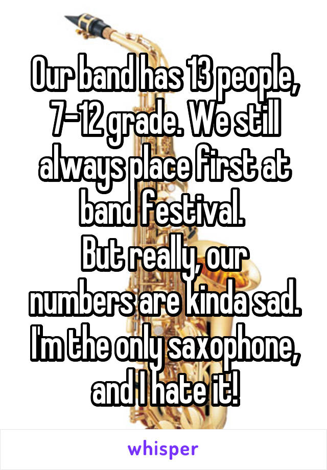 Our band has 13 people, 7-12 grade. We still always place first at band festival. 
But really, our numbers are kinda sad. I'm the only saxophone, and I hate it!