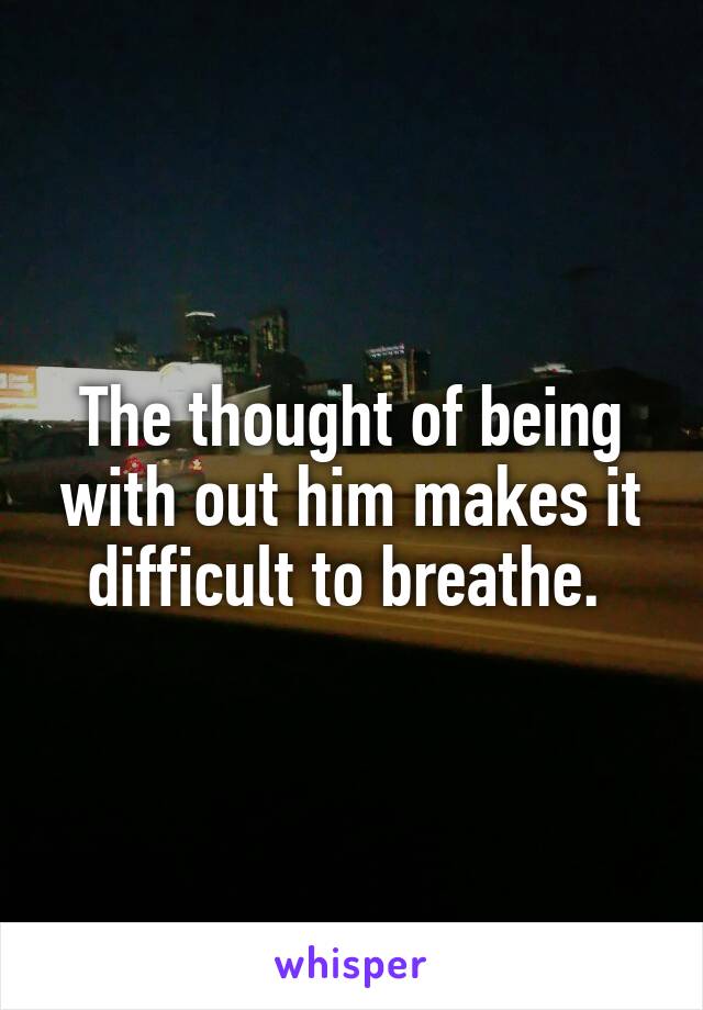 The thought of being with out him makes it difficult to breathe. 