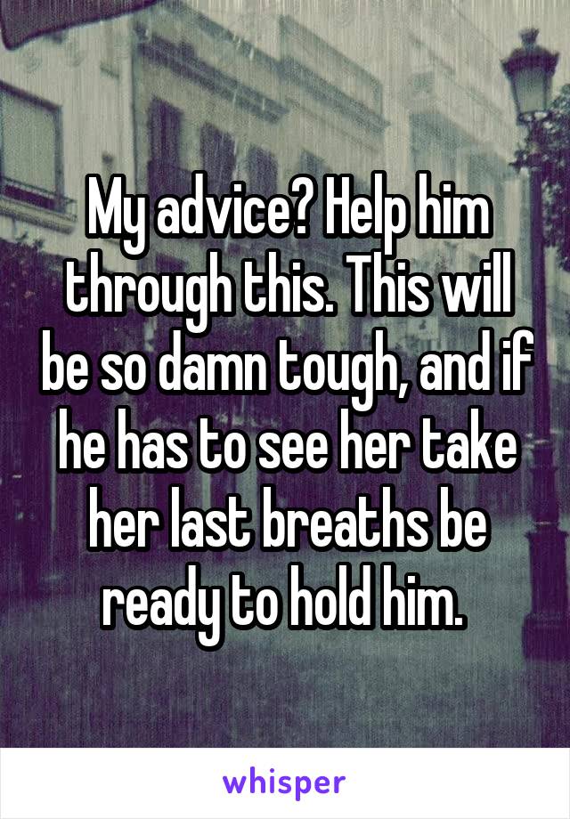 My advice? Help him through this. This will be so damn tough, and if he has to see her take her last breaths be ready to hold him. 