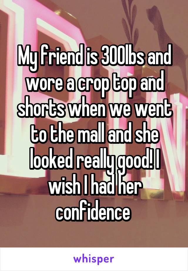 My friend is 300lbs and wore a crop top and shorts when we went to the mall and she looked really good! I wish I had her confidence 