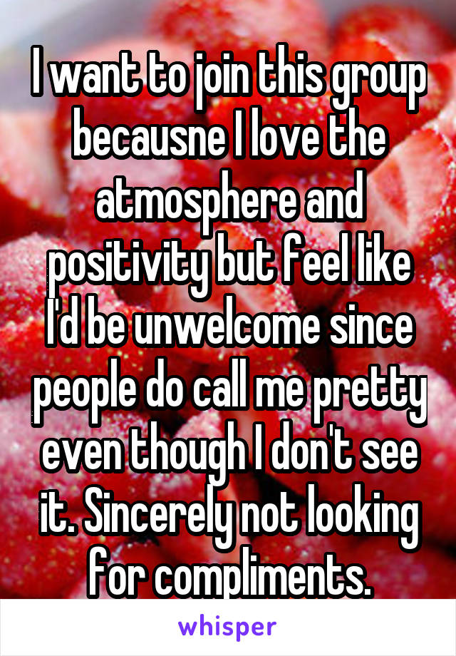 I want to join this group becausne I love the atmosphere and positivity but feel like I'd be unwelcome since people do call me pretty even though I don't see it. Sincerely not looking for compliments.