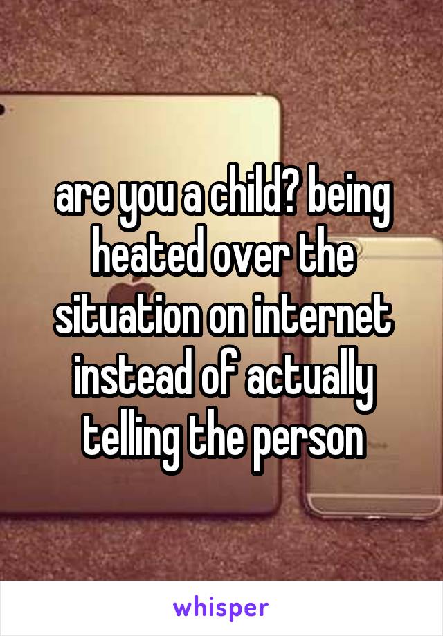 are you a child? being heated over the situation on internet instead of actually telling the person