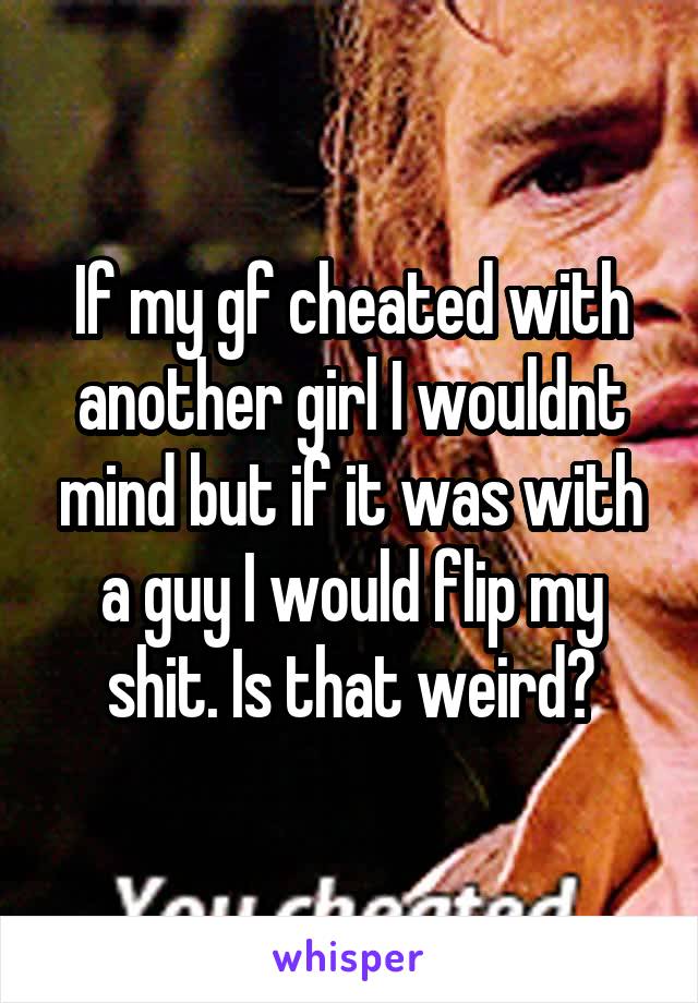 If my gf cheated with another girl I wouldnt mind but if it was with a guy I would flip my shit. Is that weird?