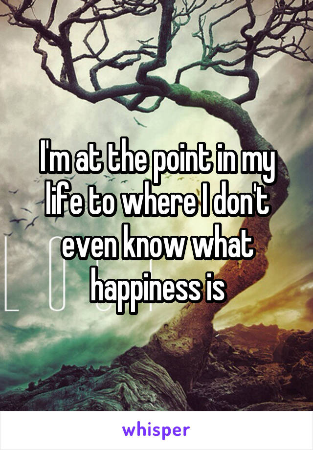 I'm at the point in my life to where I don't even know what happiness is