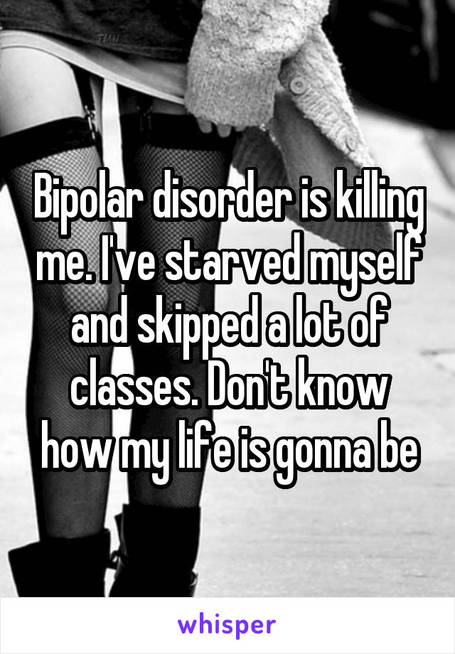 Bipolar disorder is killing me. I've starved myself and skipped a lot of classes. Don't know how my life is gonna be