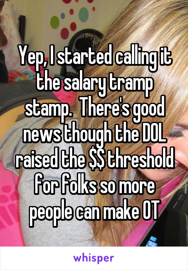 Yep, I started calling it the salary tramp stamp.  There's good news though the DOL raised the $$ threshold for folks so more people can make OT