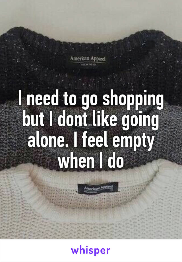 I need to go shopping but I dont like going alone. I feel empty when I do