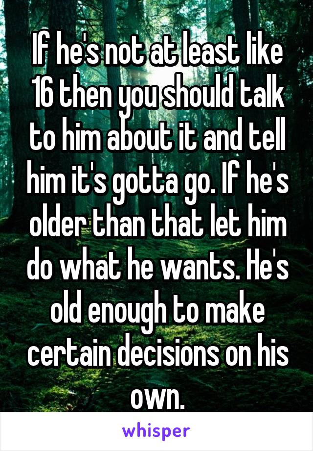 If he's not at least like 16 then you should talk to him about it and tell him it's gotta go. If he's older than that let him do what he wants. He's old enough to make certain decisions on his own.