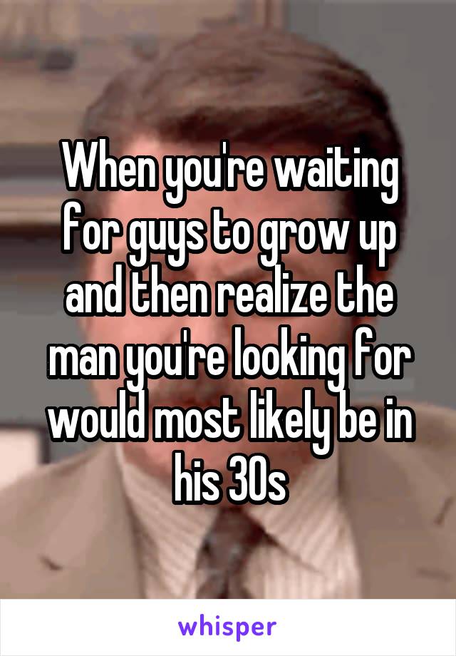 When you're waiting for guys to grow up and then realize the man you're looking for would most likely be in his 30s