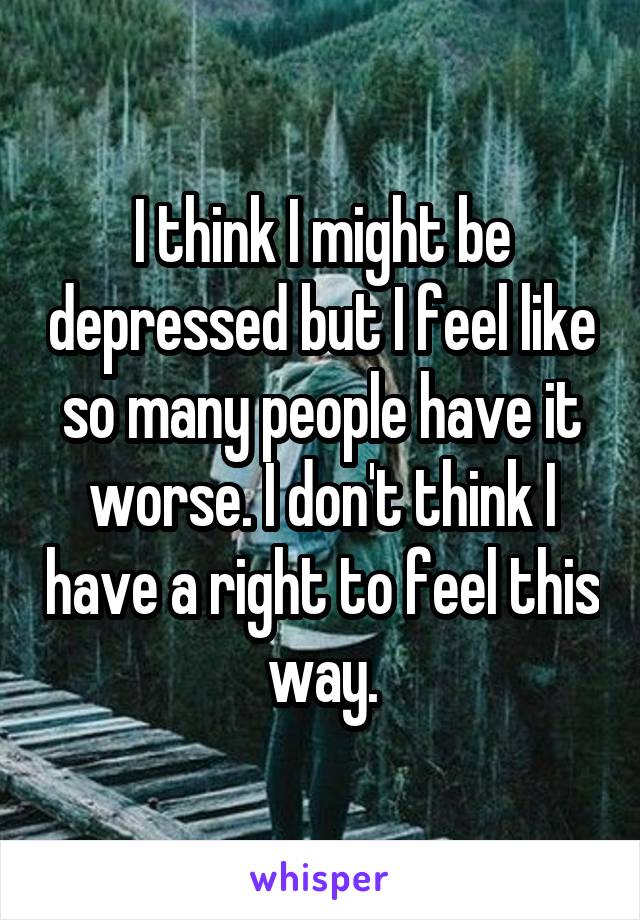 I think I might be depressed but I feel like so many people have it worse. I don't think I have a right to feel this way.