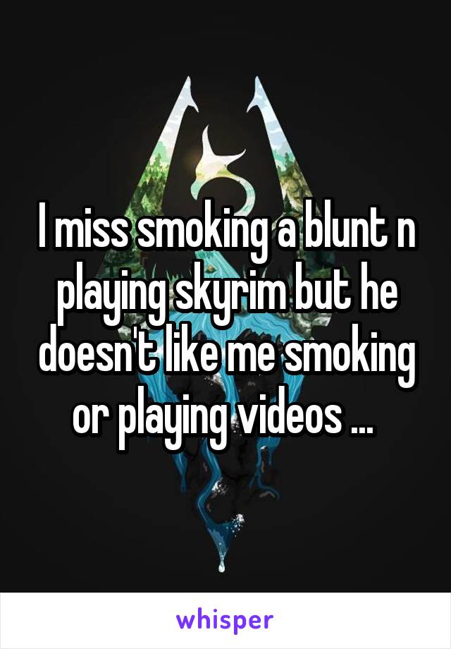 I miss smoking a blunt n playing skyrim but he doesn't like me smoking or playing videos ... 