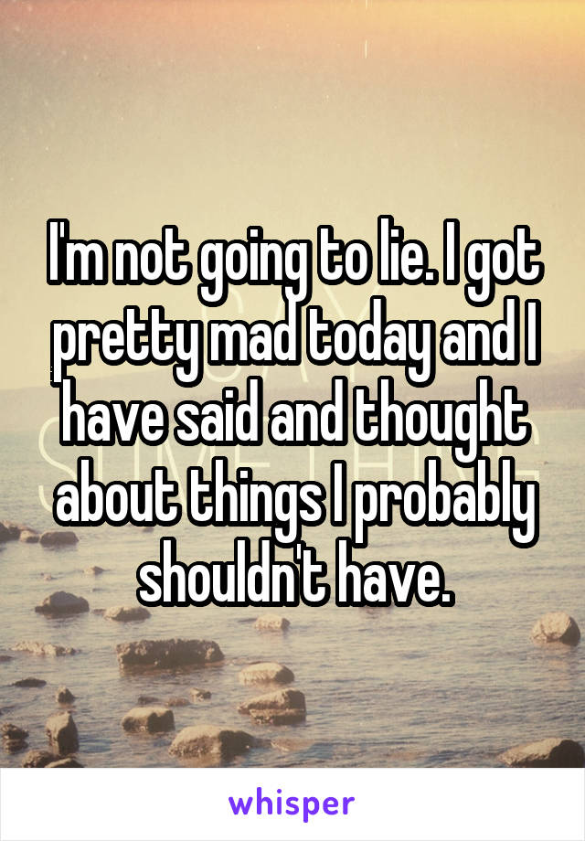 I'm not going to lie. I got pretty mad today and I have said and thought about things I probably shouldn't have.