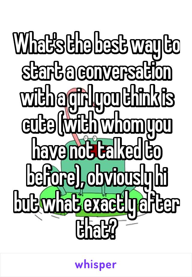 What's the best way to start a conversation with a girl you think is cute (with whom you have not talked to before), obviously hi but what exactly after that?