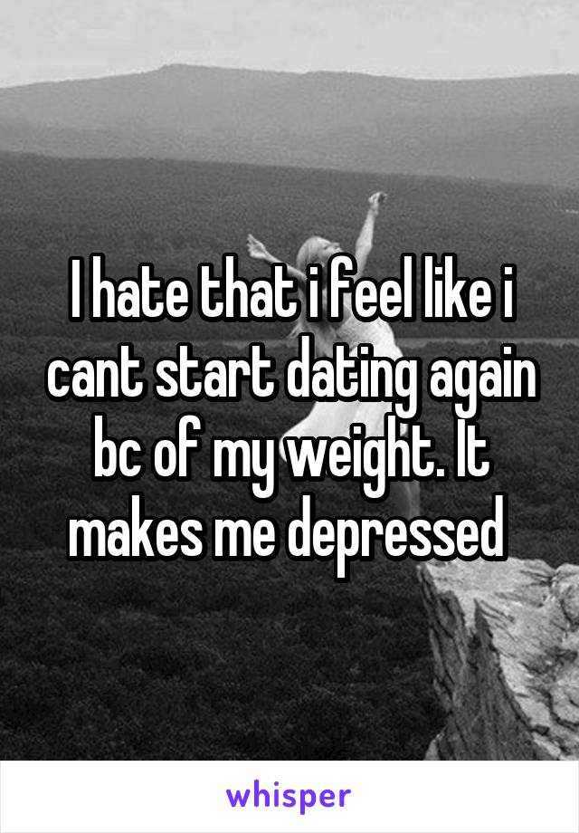 I hate that i feel like i cant start dating again bc of my weight. It makes me depressed 