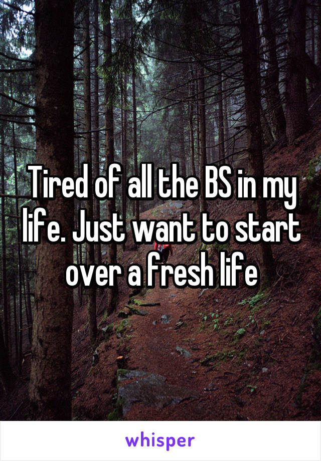 Tired of all the BS in my life. Just want to start over a fresh life