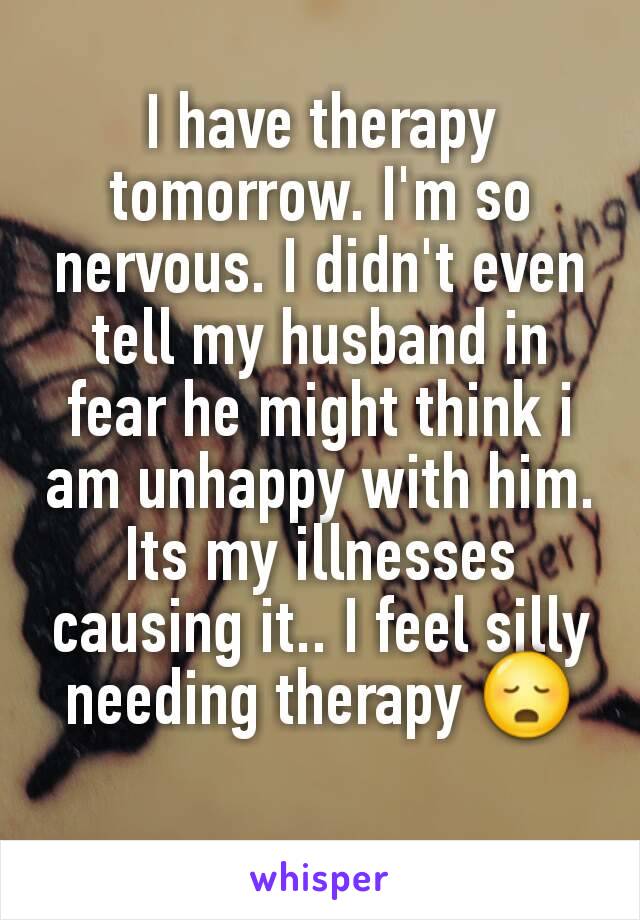 I have therapy tomorrow. I'm so nervous. I didn't even tell my husband in fear he might think i am unhappy with him. Its my illnesses causing it.. I feel silly needing therapy 😳