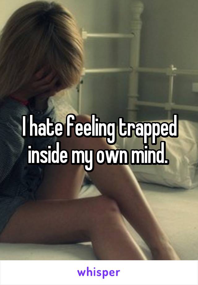 I hate feeling trapped inside my own mind. 