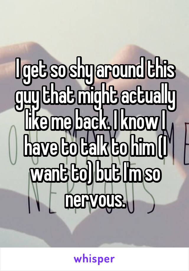 I get so shy around this guy that might actually like me back. I know I have to talk to him (I want to) but I'm so nervous.