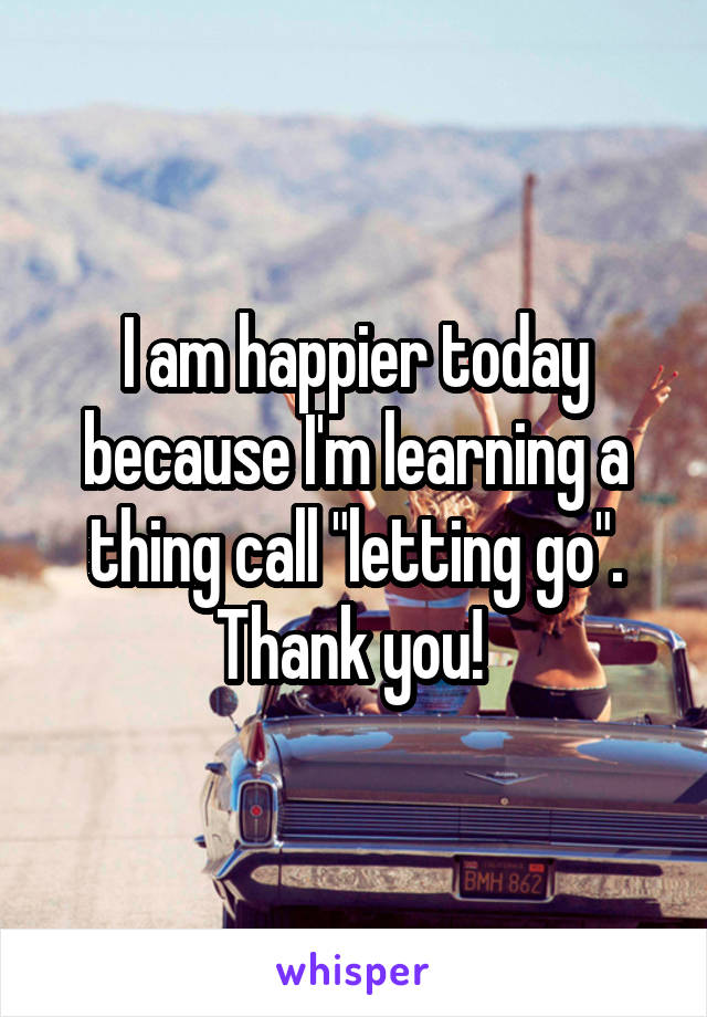 I am happier today because I'm learning a thing call "letting go". Thank you! 