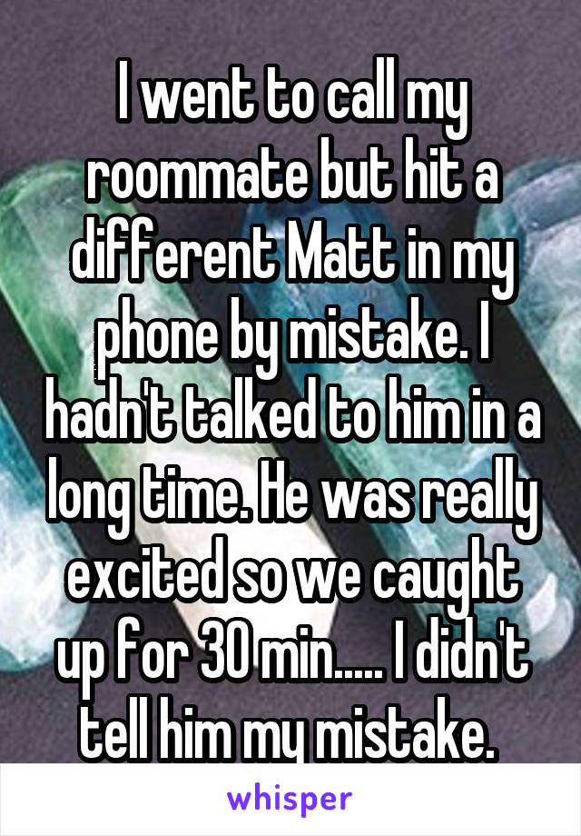 I went to call my roommate but hit a different Matt in my phone by mistake. I hadn't talked to him in a long time. He was really excited so we caught up for 30 min..... I didn't tell him my mistake. 