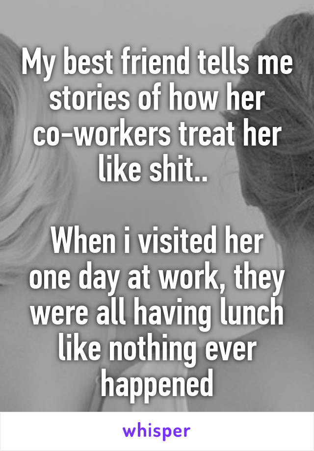 My best friend tells me stories of how her co-workers treat her like shit.. 

When i visited her one day at work, they were all having lunch like nothing ever happened