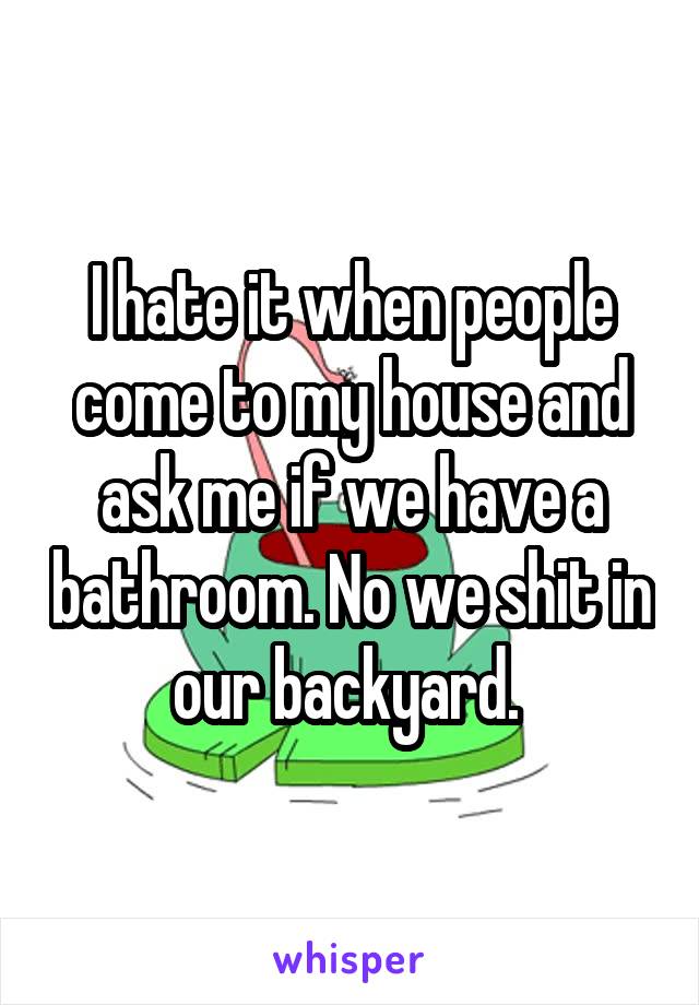 I hate it when people come to my house and ask me if we have a bathroom. No we shit in our backyard. 