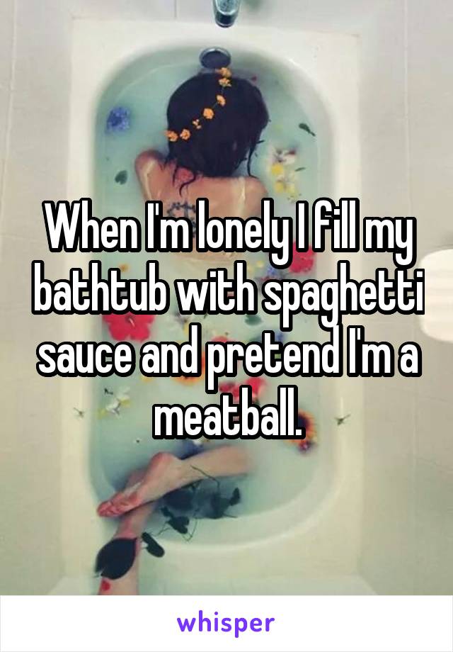 When I'm lonely I fill my bathtub with spaghetti sauce and pretend I'm a meatball.