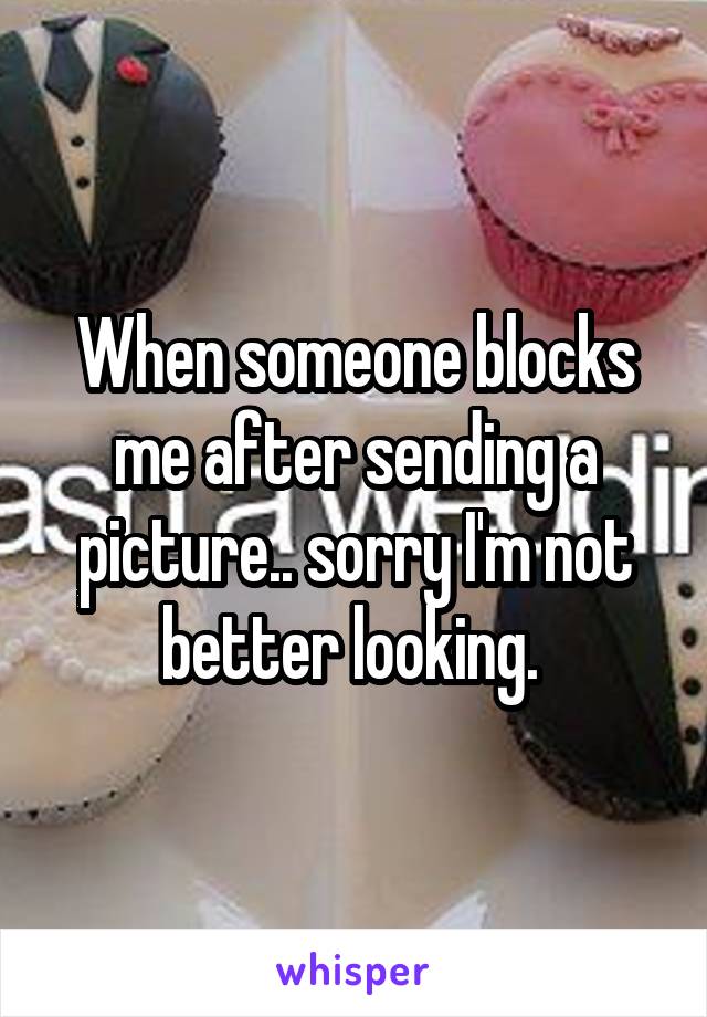 When someone blocks me after sending a picture.. sorry I'm not better looking. 