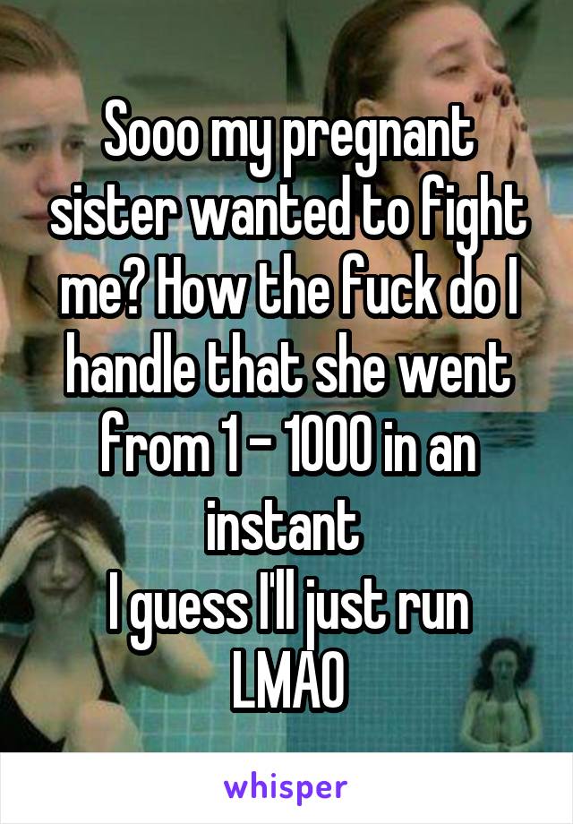 Sooo my pregnant sister wanted to fight me? How the fuck do I handle that she went from 1 - 1000 in an instant 
I guess I'll just run LMAO