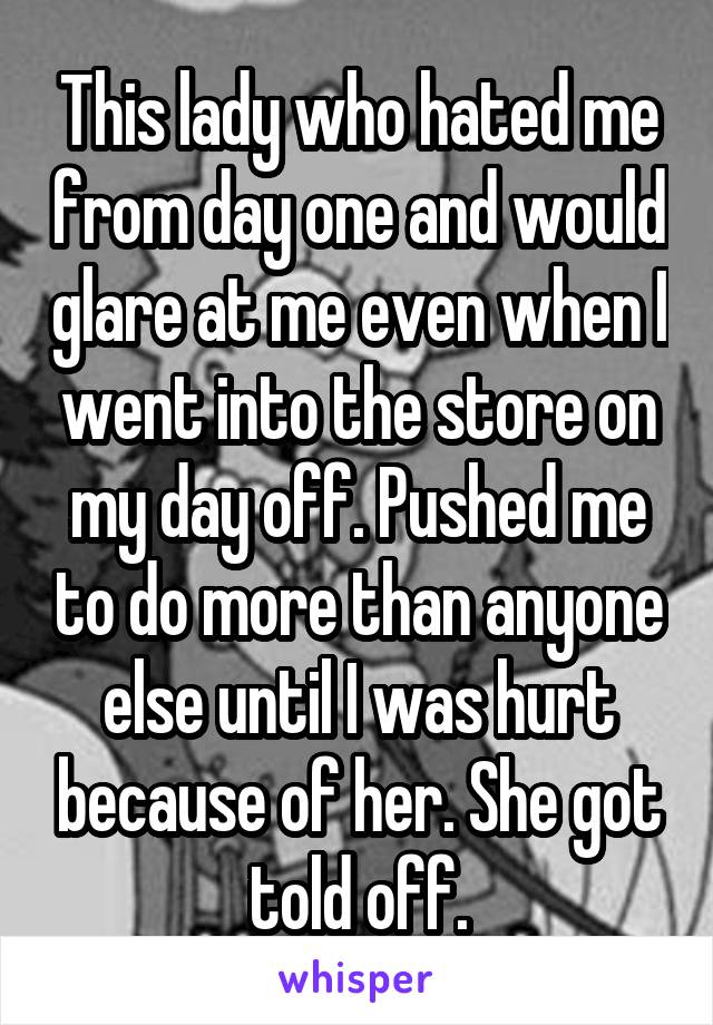 This lady who hated me from day one and would glare at me even when I went into the store on my day off. Pushed me to do more than anyone else until I was hurt because of her. She got told off.