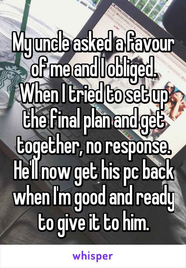 My uncle asked a favour of me and I obliged. When I tried to set up the final plan and get together, no response. He'll now get his pc back when I'm good and ready to give it to him.